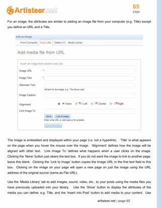 65
page
artisteer.net | page 65
For an image, the attributes are similar to adding an image file from your computer (e.g. Title) except
you define an URL and a Title.
The image is embedded and displayed within your page (i.e. not a hyperlink). ‘Title’ is what appears
on the page when you hover the mouse over the image. ‘Alignment’ defines how the image will be
aligned with other text. ‘Link Image To’ defines what happens when a user clicks on the image.
Clicking the ‘None’ button just clears the text box. If you do not want the image to link to another page,
leave this blank. Clicking the ‘Link to image’ button copies the Image URL in the first text field to this
box. Clicking on the image on your page will open a new page on just the image using the URL
address of the original source (same as File URL).
Use the ‘Media Library’ tab to add images, sound, video, etc., to your posts using the media files you
have previously uploaded into your library. Use the ‘Show’ button to display the attributes of the
media you can define, e.g. Title, and the ‘Insert into Post’ button to add media to your content. Use
 