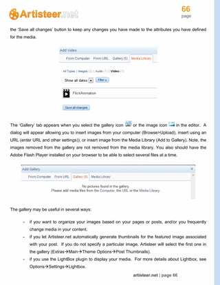 66
page
artisteer.net | page 66
the ‘Save all changes’ button to keep any changes you have made to the attributes you have defined
for the media.
The ‘Gallery’ tab appears when you select the gallery icon or the image icon in the editor. A
dialog will appear allowing you to insert images from your computer (Browse>Upload), insert using an
URL (enter URL and other settings)), or insert image from the Media Library (Add to Gallery). Note, the
images removed from the gallery are not removed from the media library. You also should have the
Adobe Flash Player installed on your browser to be able to select several files at a time.
The gallery may be useful in several ways:
- if you want to organize your images based on your pages or posts, and/or you frequently
change media in your content.
- if you let Artisteer.net automatically generate thumbnails for the featured image associated
with your post. If you do not specify a particular image, Artisteer will select the first one in
the gallery (ExtrasMainTheme OptionsPost Thumbnails).
- if you use the LightBox plugin to display your media. For more details about Lightbox, see
OptionsSettingsLightbox.
 