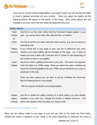 67
page
artisteer.net | page 67
- if you want to include a photo image gallery in your page or post, you can use the post editor
to insert a [gallery] shortcode into your content. When you select the Gallery tab the
following options will appear at the bottom of the dialog. Note, these options are only
available if you have more than one media file attached to the post:
Gallery Settings
Order
images
by:
Use this to set the order criteria that the thumbnail images appear in your
post. e.g. sort by menu order, title, date and time, or random.
Order Use this to set the sort order using the criteria above. E.g. sort on names in
ascending order
Gallery
columns
If you include this in your page or post, use this to determine how many
columns your photo gallery will be arranged on the page. e.g. 3 columns
means you have a table with 3 columns and X number of rows depending on
the number of items in your gallery.
Insert
Gallery
Use this to insert a [gallery] shortcode in your post. This option only appears
when the editor is in HTML mode. When you select this option, Artisteer.net
injects the shortcode [gallery] into your HTML source wherever your cursor is
positioned in the code.
There are other options you can elect to use by modifying the shortcode.
See the following link for more details:
http://en.support.wordpress.com/images/gallery/
Update
gallery
settings
Use this to update the gallery settings for a photo gallery you have already
included in your post (e.g. change the number of gallery columns). This
option only appears when the editor is in Visual mode.
Inserting Media in your Pages or Posts
When you are adding media to your page or post and you click on the Insert into Post button,
Artisteer.net inserts a hyperlink to your media in the editor depending on wherever the cursor is
 