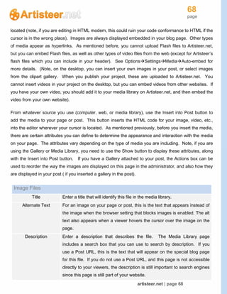 68
page
artisteer.net | page 68
located (note, if you are editing in HTML modem, this could ruin your code conformance to HTML if the
cursor is in the wrong place). Images are always displayed embedded in your blog page. Other types
of media appear as hyperlinks. As mentioned before, you cannot upload Flash files to Artisteer.net,
but you can embed Flash files, as well as other types of video files from the web (except for Artisteer’s
flash files which you can include in your header). See OptionsSettingsMediaAuto-embed for
more details. (Note, on the desktop, you can insert your own images in your post, or select images
from the clipart gallery. When you publish your project, these are uploaded to Artisteer.net. You
cannot insert videos in your project on the desktop, but you can embed videos from other websites. If
you have your own video, you should add it to your media library on Artisteer.net, and then embed the
video from your own website).
From whatever source you use (computer, web, or media library), use the Insert into Post button to
add the media to your page or post. This button inserts the HTML code for your image, video, etc.,
into the editor wherever your cursor is located. As mentioned previously, before you insert the media,
there are certain attributes you can define to determine the appearance and interaction with the media
on your page. The attributes vary depending on the type of media you are including. Note, if you are
using the Gallery or Media Library, you need to use the Show button to display these attributes, along
with the Insert into Post button. If you have a Gallery attached to your post, the Actions box can be
used to reorder the way the images are displayed on this page in the administrator, and also how they
are displayed in your post ( if you inserted a gallery in the post).
Image Files
Title Enter a title that will identify this file in the media library.
Alternate Text For an image on your page or post, this is the text that appears instead of
the image when the browser setting that blocks images is enabled. The alt
text also appears when a viewer hovers the cursor over the image on the
page.
Description Enter a description that describes the file. The Media Library page
includes a search box that you can use to search by description. If you
use a Post URL, this is the text that will appear on the special blog page
for this file. If you do not use a Post URL, and this page is not accessible
directly to your viewers, the description is still important to search engines
since this page is still part of your website.
 