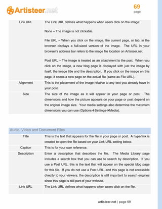69
page
artisteer.net | page 69
Link URL The Link URL defines what happens when users click on the image:
None – The image is not clickable.
File URL – When you click on the image, the current page, or tab, in the
browser displays a full-sized version of the image. The URL in your
browser’s address bar refers to the image file location on Artisteer.net.
Post URL – The image is treated as an attachment to the post. When you
click on the image, a new blog page is displayed with just the image by
itself, the image title and the description. If you click on the image on this
page, it opens a new page on the actual file (same as File URL).
Alignment This is the placement of the image relative to any text you already have in
your post.
Size The size of the image as it will appear in your page or post. The
dimensions and how the picture appears on your page or post depend on
the original image size. Your media settings also determine the maximum
dimensions you can use (OptionsSettingsMedia).
Audio, Video and Document Files
Title This is the text that appears for the file in your page or post. A hyperlink is
created to open the file based on your Link URL setting below.
Caption This is for your own reference.
Description Enter a description that describes the file. The Media Library page
includes a search box that you can use to search by description. If you
use a Post URL, this is the text that will appear on the special blog page
for this file. If you do not use a Post URL, and this page is not accessible
directly to your viewers, the description is still important to search engines
since this page is still part of your website.
Link URL The Link URL defines what happens when users click on the file.
 