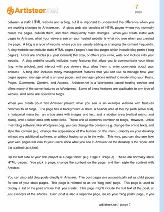 7
page
artisteer.net | page 7
between a static HTML website and a blog, but it is important to understand the difference when you
are making changes in Artisteer.net. A static web site consists of HTML pages where you normally
create the pages, publish them, and then infrequently make changes. When you create static web
pages in Artisteer, what your viewers see on your hosted website is what you see when you created
the page. A blog is a type of website where you are usually adding or changing the content frequently.
A blog website can include static HTML pages ('pages'), but also pages which include blog posts (‘blog
pages’). Posts are articles (i.e. post content) that you, or others you invite, write and include into your
website. A blog website usually includes many features that allow you to communicate your ideas
(e.g. write articles), and interact with you viewers (e.g. allow them to enter comments about your
articles). A blog also includes many management features that you can use to manage how your
pages appear, manage what is on your pages, and manage options related to moderating your Posts,
Pages, Comments, Content, and Access. Artisteer.net is a Wordpress based hosting service and
offers many of the same features as Wordpress. Some of these features are applicable to any type of
website, and some are specific to blogs.
When you create your first Artisteer project, what you see is an example website with features
common to all blogs. The page has a background, a sheet, a header area at the top (with some text),
a horizontal menu bar, an article area with images and text, and a sidebar area (vertical menu, and
block), and a footer area with some links. These are all elements common to blogs. However, unlike
most blog software, like Wordpress.org, you can change the content (e.g. change the article text), and
style the content (e.g. change the appearance of the buttons on the menu) directly on your desktop
without any additional software, or without having to go to the web. This way, you can also see how
your web pages will look to your users since what you see in Artisteer on the desktop is the ‘style’ and
the content combined.
On the left side of your first project is a page folder (e.g. Page 1, Page 2). These are normally static
HTML pages. You pick a page, change the content on the page, and then style the content with
Artisteer.
You can also add blog posts directly in Artisteer. The post pages are automatically set as child pages
for one of your static pages. This page is referred to as the 'blog post' page. This page is used to
display a list of the post articles that you create. This page might include the full text of the post, or
just excerpts of the articles. Each post is also a separate page, so on your 'blog posts' page, if you
 