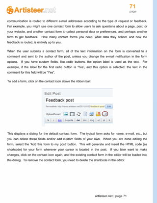 71
page
artisteer.net | page 71
communication is routed to different e-mail addresses according to the type of request or feedback.
For example, you might use one contact form to allow users to ask questions about a page, post, or
your website, and another contact form to collect personal data or preferences, and perhaps another
form to get feedback. How many contact forms you need, what data they collect, and how the
feedback is routed, is entirely up to you.
When the user submits a contact form, all of the text information on the form is converted to a
comment and sent to the author of the post, unless you change the e-mail notification in the form
options. If you have custom fields, like radio buttons, the option label is used as the text. For
example, if the label for the first radio button is ‘Yes’, and this option is selected, the text in the
comment for this field will be “Yes”.
To add a form, click on the contact icon above the ribbon bar:
This displays a dialog for the default contact form. The typical form asks for name, e-mail, etc., but
you can delete these fields and/or add custom fields of your own. When you are done editing the
form, select the ‘Add this form to my post’ button. This will generate and insert the HTML code (as
shortcode) for your form wherever your cursor is located in the post. If you later want to make
changes, click on the contact icon again, and the existing contact form in the editor will be loaded into
the dialog. To remove the contact form, you need to delete the shortcode in the editor.
 