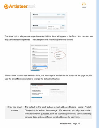 73
page
artisteer.net | page 73
The Move option lets you rearrange the order that the fields will appear in the form. You can also use
drag&drop to rearrange fields. The Edit option lets you change the field options:
When a user submits the feedback form, the message is emailed to the author of the page or post.
Use the Email Notifications tab to change the default notification:
Enter new email
address
The default is the post authors e-mail address (OptionsUsersProfile).
Change this to redirect the message. For example, you might use contact
forms for different purposes, such as submitting questions, versus collecting
personal data, and use different e-mail addresses for each form.
 