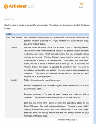 75
page
artisteer.net | page 75
New Post
Use this page to create a new post for your website. The options are the same as the Edit Post page,
except:
Publish
Save Draft, Publish The ‘Save Draft’ button saves your post in draft status which means that the
post has not been published yet. If you want the post published right away,
select the ‘Publish’ button.
Status Use this to set the status of the post to either ‘Draft’ or ‘Pending Review’.
This is intended to communicate the status of the post to yourself or others
moderating your posts. ‘Draft’ generally means that you anticipate making
changes to the post. ‘Pending Review’ means that the post is ready for
publishing but it needs to be reviewed first. If you select the ‘Save Draft’
button, the post is saved in whatever status mode you set. If you select the
‘Publish’ button, the status is updated to ‘published’ and your post is
immediately published to your website. You may see the status displayed as
‘scheduled’. This means you have set a future date and time that you want
Artisteer.net to publish your post.
Visibility Public – the post can be viewed by anyone.
Private – the post can only be viewed by you, other Administrators, or Editors
(see OptionsUsers).
Password protected – To view the post, viewers are challenged with a
password. Only those with the correct password can view the post.
Stick this post to the front - Same as ‘make this post sticky’ option on the
Quick Edit panel. See quick editing posts above. The post is made ‘sticky’
meaning it is listed before any other posts. Depending on how many ‘sticky’
posts you have, this usually ensures that the post always appears on your
frontpage, or blogpost page.
 