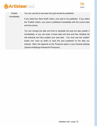 76
page
artisteer.net | page 76
Publish
immediately
You can use this to set when the post should be published.
If you select the ‘Save Draft’ button, your post is not published. If you select
the ‘Publish’ button, your post is published immediately with the current date
and time shown.
You can change the date and time to backdate the post but also publish it
immediately, or you can enter a future date and time and then Artisteer.net
will schedule and then publish your post later. You must use the ‘publish’
button (not ‘save as draft’) to have the post published on the date you
entered. Note, this depends on the Timezone option in your General settings
(OptionsSettingsGeneralTimezone).
 