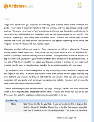 78
page
artisteer.net | page 78
Tags
‘Tags’ are a set of words you choose to associate key ideas or topics related to the content of your
posts. ‘Tags’ make it easier for viewers to find your website, and your post articles, using search
engines. The words you choose for ‘tags’ are not organized in any way, though they could also be the
same words you used to define your categories, and they may be very general, or very specific. For
example, suppose you have a blog about ‘automobile repair’. Some of your articles might be about
engines and so the tags may go from very general to very specific depending on the article, like
‘engines’, ‘toyota’, ‘4-cylinder’, ‘1.6 liter’, ‘DOHC’, ‘2007’.
Categories are often defined as a hierarchy. Tags however are not defined in a hierarchy. They are
usually used as search mnemonics. For example, you might have an article about an ‘Airdale terrier’.
Instead of creating a separate subcategory about ‘Airdales’, you might choose to include ‘Airdale’ as a
tag associated with your post so your viewers could find other articles about this particular breed. If
you add a ‘Tag Cloud’ widget to your pages, your tags are arranged in a display on your page which
makes it easy for users to navigate articles based on the tag words associated with your pages.
Tags are not the same as metadata keywords but they are very important to how search engines rank
the pages of your blog. Keywords are included in the HTML source for your pages and they help
drive traffic to your website, but they are not visible to your viewers, while tags are special words
associated with your posts which aid viewers navigating your website. However, both are used by
search engines to direct viewers to your blog.
You can add new tags to your website with the Tags page. When you create a new Post, you choose
which of these tags should be associated with the article. You can also create new tags on the Edit
Post page, then go to this page later and complete the description of the tag.
Add New Tag
Name Use this as the title for your tag. If you have added a link to tags on the
desktop (ContentMetadataIcons), this is the title that appears alongside
your post, if you have added this tag to your post. This is also the title of the
 