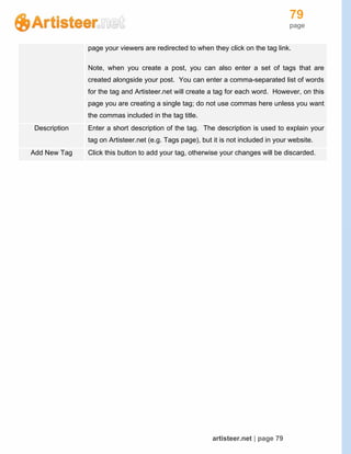 79
page
artisteer.net | page 79
page your viewers are redirected to when they click on the tag link.
Note, when you create a post, you can also enter a set of tags that are
created alongside your post. You can enter a comma-separated list of words
for the tag and Artisteer.net will create a tag for each word. However, on this
page you are creating a single tag; do not use commas here unless you want
the commas included in the tag title.
Description Enter a short description of the tag. The description is used to explain your
tag on Artisteer.net (e.g. Tags page), but it is not included in your website.
Add New Tag Click this button to add your tag, otherwise your changes will be discarded.
 