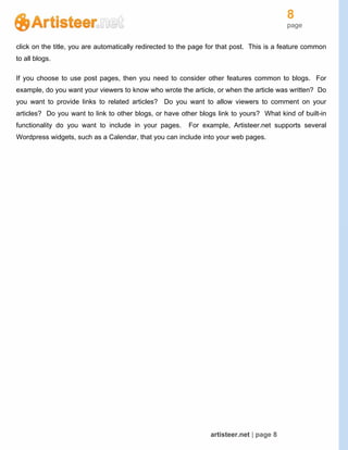 8
page
artisteer.net | page 8
click on the title, you are automatically redirected to the page for that post. This is a feature common
to all blogs.
If you choose to use post pages, then you need to consider other features common to blogs. For
example, do you want your viewers to know who wrote the article, or when the article was written? Do
you want to provide links to related articles? Do you want to allow viewers to comment on your
articles? Do you want to link to other blogs, or have other blogs link to yours? What kind of built-in
functionality do you want to include in your pages. For example, Artisteer.net supports several
Wordpress widgets, such as a Calendar, that you can include into your web pages.
 