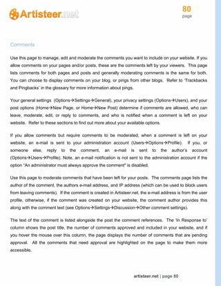 80
page
artisteer.net | page 80
Comments
Use this page to manage, edit and moderate the comments you want to include on your website. If you
allow comments on your pages and/or posts, these are the comments left by your viewers. This page
lists comments for both pages and posts and generally moderating comments is the same for both.
You can choose to display comments on your blog, or pings from other blogs. Refer to ‘Trackbacks
and Pingbacks’ in the glossary for more information about pings.
Your general settings (OptionsSettingsGeneral), your privacy settings (OptionsUsers), and your
post options (HomeNew Page, or HomeNew Post) determine if comments are allowed, who can
leave, moderate, edit, or reply to comments, and who is notified when a comment is left on your
website. Refer to these sections to find out more about your available options.
If you allow comments but require comments to be moderated, when a comment is left on your
website, an e-mail is sent to your administration account (UsersOptionsProfile). If you, or
someone else, reply to the comment, an e-mail is sent to the author’s account
(OptionsUsersProfile). Note, an e-mail notification is not sent to the administration account if the
option “An administrator must always approve the comment" is disabled.
Use this page to moderate comments that have been left for your posts. The comments page lists the
author of the comment, the authors e-mail address, and IP address (which can be used to block users
from leaving comments). If the comment is created in Artisteer.net, the e-mail address is from the user
profile, otherwise, if the comment was created on your website, the comment author provides this
along with the comment text (see OptionsSettingsDiscussionOther comment settings).
The text of the comment is listed alongside the post the comment references. The ‘In Response to’
column shows the post title, the number of comments approved and included in your website, and if
you hover the mouse over this column, the page displays the number of comments that are pending
approval. All the comments that need approval are highlighted on the page to make them more
accessible.
 