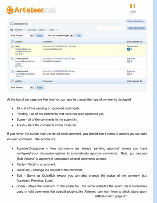 81
page
artisteer.net | page 81
At the top of the page are five links you can use to change the type of comments displayed.
 All – all of the pending or approved comments.
 Pending – all of the comments that have not been approved yet.
 Spam – all of the comments in the spam bin.
 Trash – all of the comments in the trash bin.
If you hover the cursor over the text of each comment, you should see a menu of actions you can take
on each comment. The actions are:
 Approve/Unapprove – New comments are always ‘pending approval’ unless you have
configured your discussion options to automatically approve comments. Note, you can use
‘Bulk Actions’ to approve or unapprove several comments at once.
 Reply – Reply to a comment.
 QuickEdit – Change the content of the comment.
 Edit – Same as QuickEdit except you can also change the status of the comment (i.e.
Approved, Pending, Spam).
 Spam – Move the comment to the spam bin. On some websites the spam bin is sometimes
used to hold comments that special plugins, like Akismet, can learn from to block future spam
 