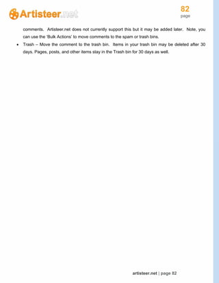 82
page
artisteer.net | page 82
comments. Artisteer.net does not currently support this but it may be added later. Note, you
can use the ‘Bulk Actions’ to move comments to the spam or trash bins.
 Trash – Move the comment to the trash bin. Items in your trash bin may be deleted after 30
days. Pages, posts, and other items stay in the Trash bin for 30 days as well.
 