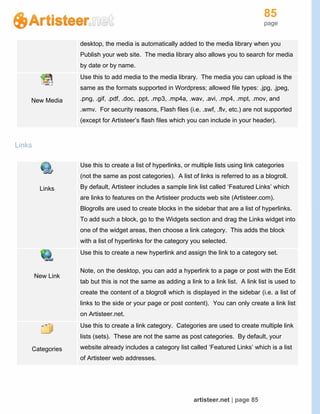 85
page
artisteer.net | page 85
desktop, the media is automatically added to the media library when you
Publish your web site. The media library also allows you to search for media
by date or by name.
New Media
Use this to add media to the media library. The media you can upload is the
same as the formats supported in Wordpress; allowed file types: .jpg, .jpeg,
.png, .gif, .pdf, .doc, .ppt, .mp3, .mp4a, .wav, .avi, .mp4, .mpt, .mov, and
.wmv. For security reasons, Flash files (i.e. .swf, .flv, etc.) are not supported
(except for Artisteer’s flash files which you can include in your header).
Links
Links
Use this to create a list of hyperlinks, or multiple lists using link categories
(not the same as post categories). A list of links is referred to as a blogroll.
By default, Artisteer includes a sample link list called ‘Featured Links’ which
are links to features on the Artisteer products web site (Artisteer.com).
Blogrolls are used to create blocks in the sidebar that are a list of hyperlinks.
To add such a block, go to the Widgets section and drag the Links widget into
one of the widget areas, then choose a link category. This adds the block
with a list of hyperlinks for the category you selected.
New Link
Use this to create a new hyperlink and assign the link to a category set.
Note, on the desktop, you can add a hyperlink to a page or post with the Edit
tab but this is not the same as adding a link to a link list. A link list is used to
create the content of a blogroll which is displayed in the sidebar (i.e. a list of
links to the side or your page or post content). You can only create a link list
on Artisteer.net.
Categories
Use this to create a link category. Categories are used to create multiple link
lists (sets). These are not the same as post categories. By default, your
website already includes a category list called ‘Featured Links’ which is a list
of Artisteer web addresses.
 