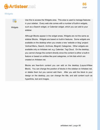 86
page
artisteer.net | page 86
Widgets
Widgets
Use this to access the Widgets area. This area is used to manage features
in your sidebar. Every web site comes with a number of built-in widgets,
such as a Search widget, or Calendar widget, which you can add to your
sidebar.
Although Blocks appear in the widget areas, Widgets are not the same as
sidebar Blocks. Widgets are based on built-in features. Some widgets are
available on the desktop when you create a new ‘website or blog’ project:
Vertical Menu, Search, Archives, Blogroll, Categories. Other widgets are
available only on Artisteer.net: e.g. Calendar, Tag Cloud. On the desktop,
you cannot change the content directly since the content is either a built-in
feature or based on entities like post categories, or link lists which are
created on Artisteer.net.
Blocks are free-form content you can add on the desktop (LayoutNew
Block). You can change the position of blocks in the sidebar on Artisteer.net,
or delete them but you cannot add them. After you add the block to your
design on the desktop, you can change the title, and add content such as
hyperlinks, text and images.
 