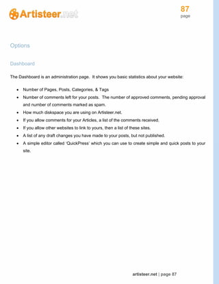 87
page
artisteer.net | page 87
Options
Dashboard
The Dashboard is an administration page. It shows you basic statistics about your website:
 Number of Pages, Posts, Categories, & Tags
 Number of comments left for your posts. The number of approved comments, pending approval
and number of comments marked as spam.
 How much diskspace you are using on Artisteer.net.
 If you allow comments for your Articles, a list of the comments received.
 If you allow other websites to link to yours, then a list of these sites.
 A list of any draft changes you have made to your posts, but not published.
 A simple editor called ‘QuickPress’ which you can use to create simple and quick posts to your
site.
 