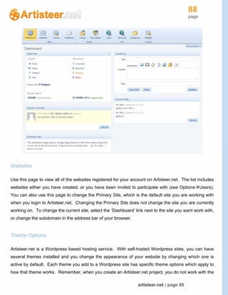 88
page
artisteer.net | page 88
Websites
Use this page to view all of the websites registered for your account on Artisteer.net. The list includes
websites either you have created, or you have been invited to participate with (see OptionsUsers).
You can also use this page to change the Primary Site, which is the default site you are working with
when you login to Artisteer.net. Changing the Primary Site does not change the site you are currently
working on. To change the current site, select the ‘Dashboard’ link next to the site you want work with,
or change the subdomain in the address bar of your browser.
Theme Options
Artisteer.net is a Wordpress based hosting service. With self-hosted Wordpress sites, you can have
several themes installed and you change the appearance of your website by changing which one is
active by default. Each theme you add to a Wordpress site has specific theme options which apply to
how that theme works. Remember, when you create an Artisteer.net project, you do not work with the
 