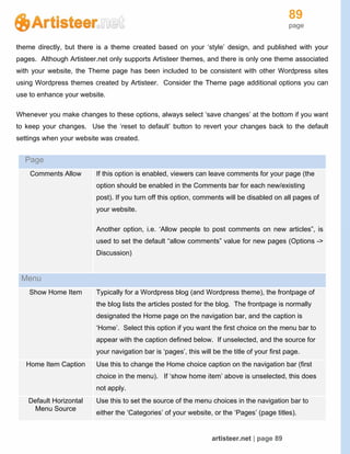 89
page
artisteer.net | page 89
theme directly, but there is a theme created based on your ‘style’ design, and published with your
pages. Although Artisteer.net only supports Artisteer themes, and there is only one theme associated
with your website, the Theme page has been included to be consistent with other Wordpress sites
using Wordpress themes created by Artisteer. Consider the Theme page additional options you can
use to enhance your website.
Whenever you make changes to these options, always select ‘save changes’ at the bottom if you want
to keep your changes. Use the ‘reset to default’ button to revert your changes back to the default
settings when your website was created.
Page
Comments Allow If this option is enabled, viewers can leave comments for your page (the
option should be enabled in the Comments bar for each new/existing
post). If you turn off this option, comments will be disabled on all pages of
your website.
Another option, i.e. ‘Allow people to post comments on new articles”, is
used to set the default “allow comments” value for new pages (Options ->
Discussion)
Menu
Show Home Item Typically for a Wordpress blog (and Wordpress theme), the frontpage of
the blog lists the articles posted for the blog. The frontpage is normally
designated the Home page on the navigation bar, and the caption is
‘Home’. Select this option if you want the first choice on the menu bar to
appear with the caption defined below. If unselected, and the source for
your navigation bar is ‘pages’, this will be the title of your first page.
Home Item Caption Use this to change the Home choice caption on the navigation bar (first
choice in the menu). If ‘show home item’ above is unselected, this does
not apply.
Default Horizontal
Menu Source
Use this to set the source of the menu choices in the navigation bar to
either the ‘Categories’ of your website, or the ‘Pages’ (page titles).
 
