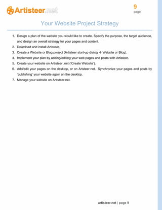 9
page
artisteer.net | page 9
Your Website Project Strategy
1. Design a plan of the website you would like to create. Specify the purpose, the target audience,
and design an overall strategy for your pages and content.
2. Download and install Artisteer.
3. Create a Website or Blog project (Artisteer start-up dialog  Website or Blog).
4. Implement your plan by adding/editing your web pages and posts with Artisteer.
5. Create your website on Artisteer .net (‘Create Website’).
6. Add/edit your pages on the desktop, or on Aristeer.net. Synchronize your pages and posts by
‘publishing’ your website again on the desktop.
7. Manage your website on Artisteer.net.
 
