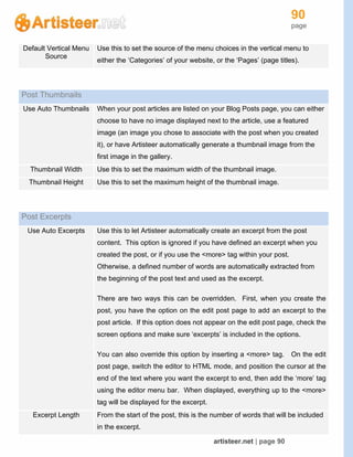 90
page
artisteer.net | page 90
Default Vertical Menu
Source
Use this to set the source of the menu choices in the vertical menu to
either the ‘Categories’ of your website, or the ‘Pages’ (page titles).
Post Thumbnails
Use Auto Thumbnails When your post articles are listed on your Blog Posts page, you can either
choose to have no image displayed next to the article, use a featured
image (an image you chose to associate with the post when you created
it), or have Artisteer automatically generate a thumbnail image from the
first image in the gallery.
Thumbnail Width Use this to set the maximum width of the thumbnail image.
Thumbnail Height Use this to set the maximum height of the thumbnail image.
Post Excerpts
Use Auto Excerpts Use this to let Artisteer automatically create an excerpt from the post
content. This option is ignored if you have defined an excerpt when you
created the post, or if you use the <more> tag within your post.
Otherwise, a defined number of words are automatically extracted from
the beginning of the post text and used as the excerpt.
There are two ways this can be overridden. First, when you create the
post, you have the option on the edit post page to add an excerpt to the
post article. If this option does not appear on the edit post page, check the
screen options and make sure ‘excerpts’ is included in the options.
You can also override this option by inserting a <more> tag. On the edit
post page, switch the editor to HTML mode, and position the cursor at the
end of the text where you want the excerpt to end, then add the ‘more’ tag
using the editor menu bar. When displayed, everything up to the <more>
tag will be displayed for the excerpt.
Excerpt Length From the start of the post, this is the number of words that will be included
in the excerpt.
 
