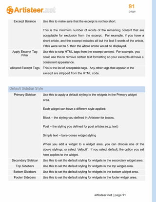 91
page
artisteer.net | page 91
Excerpt Balance Use this to make sure that the excerpt is not too short.
This is the minimum number of words of the remaining content that are
acceptable for exclusion from the excerpt. For example, if you have a
short article, and the excerpt includes all but the last 5 words of the article,
if this were set to 5, then the whole article would be displayed.
Apply Excerpt Tag
Filter
Use this to strip HTML tags from the excerpt content. For example, you
could use this to remove certain text formatting so your excerpts all have a
consistent appearance.
Allowed Excerpt Tags This is the list of acceptable tags. Any other tags that appear in the
excerpt are stripped from the HTML code.
Default Sidebar Style
Primary Sidebar Use this to apply a default styling to the widgets in the Primary widget
area.
Each widget can have a different style applied:
Block – the styling you defined in Artisteer for blocks.
Post – the styling you defined for post articles (e.g. text)
Simple text – bare-bones widget styling
When you add a widget to a widget area, you can choose one of the
above stylings, or select ‘default’. If you select default, the option you set
here applies to the widget.
Secondary Sidebar Use this to set the default styling for widgets in the secondary widget area.
Top Sidebars Use this to set the default styling for widgets in the top widget area.
Bottom Sidebars Use this to set the default styling for widgets in the bottom widget area.
Footer Sidebars Use this to set the default styling for widgets in the footer widget area.
 
