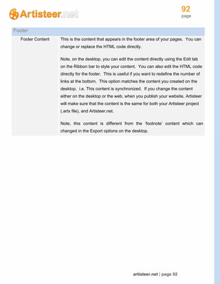 92
page
artisteer.net | page 92
Footer
Footer Content This is the content that appears in the footer area of your pages. You can
change or replace the HTML code directly.
Note, on the desktop, you can edit the content directly using the Edit tab
on the Ribbon bar to style your content. You can also edit the HTML code
directly for the footer. This is useful if you want to redefine the number of
links at the bottom. This option matches the content you created on the
desktop. i.e. This content is synchronized. If you change the content
either on the desktop or the web, when you publish your website, Artisteer
will make sure that the content is the same for both your Artisteer project
(.artx file), and Artisteer.net.
Note, this content is different from the ‘footnote’ content which can
changed in the Export options on the desktop.
 