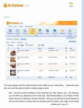 93
page
artisteer.net | page 93
Library
This page displays all of the media that have been added to your media library. Underneath each
title, you have three options (similar to editing a page or post):
Edit – Use this to edit the attributes of the media file (e.g. Title, Caption, etc.). The attributes
you can define vary depending on the media type. See Inserting Media in your Pages or Posts
section above for a description of these attributes. What you can edit here is almost identical to
what you can define or change when you actually insert the media in your page or post except
 