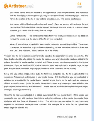 94
page
artisteer.net | page 94
you cannot define attributes related to the appearance (size and placement), and interaction
with the media (e.g. Link URL) since you may use the same media on different pages. File URL
here is the location of the file in your website on Artisteer.net. This cannot be changed.
You cannot edit the files themselves (e.g. edit video). If you are working with an image file, you
can use the Edit Image button directly beneath the image to rotate, scale, or crop the image.
However, you cannot directly manipulate the image.
Delete Permanently – This removes the media from your library and Artisteer.net but does not
remove the source (e.g. the source of the file on your computer).
View – A special page is created for every media instrument you add to your blog. These may,
or may not be accessible to your viewers depending on how you define the media links (see
‘File URL’, and ‘Post URL’ below) for each file in the library.
You can filter the list by date or search for media based on the description you enter for each file. The
table displays the title, who added the media, the page or post where the media has been added to the
gallery, the date the media was last updated, and if there are any pending comments for the picture
(remember, if you set the Link URL to allow users to open, say a picture in a special page on your
post, and you allow comments on your page, users can leave comments for the picture).
Every time you add an image, video, audio file from your computer, etc., the file is uploaded to your
website on Artisteer.net and included in your media library. Only the files that you have uploaded to
Artisteer.net are added to the media library. Media that you link to on the web, such as images or
videos, are not included. (Note, the media library also includes any images you have added to your
page or post on the desktop (EditInsert). These files are automatically copied with your project
when you publish your website.)
Once the file has been uploaded, it is added automatically to your media library. If the upload was
successful, you can add captions, descriptions and other attributes to the media, then apply these
attributes with the ‘Save all Changes’ button. The attributes you can define for any instrument
depends on the type of media you have uploaded. For example, for an audio file, the Upload New
Media page will look like this:
 