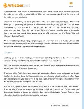 96
page
artisteer.net | page 96
The Media Library page lists each piece of media by name, who added the media (author), which page
the media has been added to (Attached to), and how many comments are pending for the page or post
the media has been attached to.
The media in your library can be images, sound, video, and various document types. Artisteer.net
allows you to upload any file type that is Wordpress compatible (i.e. any type you could upload to
Wordpress.com). This includes .jpg, .jpeg, .png, .gif, .pdf., .doc, .ppt, .mp3, .mp4a, .wav, .avi, .mp4,
.mpg, .mov., and .wmv. Flash files (.swf, .flv, etc), for security reasons cannot be added to your media
library, but you can embed these videos using an URL reference; see the ‘Press This’ tool
(OptionsSettingsTools).
When you add images to your pages or posts, you can select them from here (“Media Library”), add
them from your desktop (which also adds them to your library), or include them from another website
using an URL reference. See HomePostsNew Post.
New Media
Use this page to add media files to your media library. Selecting this choice on the Ribbon bar is the
same as selecting the ‘Add New’ button on the Media Library page (see above).
Note, the maximum size of the media file you can upload is 5MB, and the maximum space your
website can occupy on Artisteer.net is 200MB.
If you have Adobe Flash player, your browser will use this by default to select and upload your image
files from the desktop. Using the Flash uploader, you can select and upload more than one file. If you
have trouble uploading your files, or you do not have Flash, try the Browser uploader instead, however
the Browser uploader will only upload 1 file at a time.
After uploading your image files, the page will display a list of all the images that have been received.
If you uploaded a single file, you can add attributes to each file in your library. The attributes vary
depending on the type of file that you uploaded. See Inserting Media in your Pages or Posts for more
information about how to define the attributes for each type.
 