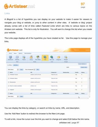 97
page
artisteer.net | page 97
Links
A Blogroll is a list of hyperlinks you can display on your website to make it easier for viewers to
navigate your blog or website, or jump to other content in other sites. A ‘website or blog’ project
already comes with a list of links called Featured Links which are links to various topics on the
Aristeer.com website. This list is only for illustration. You will want to change this list when you create
your website.
The Links page displays all of the hyperlinks you have created so far. Use this page to manage your
links.
You can display the links by category, or search on links by name, URL, and description.
Use the ‘Add New’ button to redirect the browser to the New Link page.
To edit a link, move the cursor over the link you want to change and select Edit below the link name.
 