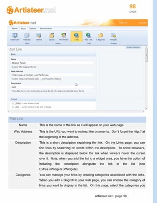 98
page
artisteer.net | page 98
Edit Link
Name This is the name of the link as it will appear on your web page.
Web Address This is the URL you want to redirect the browser to. Don’t forget the http:// at
the beginning of the address.
Description This is a short description explaining the link. On the Links page, you can
find links by searching on words within the description. In some browsers,
the description is displayed below the link when viewers hover the cursor
over it. Note, when you add the list to a widget area, you have the option of
including the description alongside the link in the list (see
ExtrasWidgetsWidgets).
Categories You can manage your links by creating categories associated with the links.
When you add a blogroll to your web page, you can choose the category of
links you want to display in the list. On this page, select the categories you
 