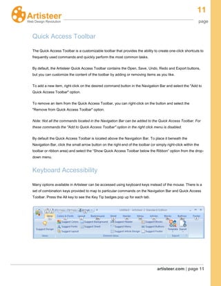 11
page
artisteer.com | page 11
Quick Access Toolbar
The Quick Access Toolbar is a customizable toolbar that provides the ability to create one-click shortcuts to
frequently used commands and quickly perform the most common tasks.
By default, the Artisteer Quick Access Toolbar contains the Open, Save, Undo, Redo and Export buttons,
but you can customize the content of the toolbar by adding or removing items as you like.
To add a new item, right click on the desired command button in the Navigation Bar and select the "Add to
Quick Access Toolbar" option.
To remove an item from the Quick Access Toolbar, you can right-click on the button and select the
"Remove from Quick Access Toolbar" option.
Note: Not all the commands located in the Navigation Bar can be added to the Quick Access Toolbar. For
these commands the "Add to Quick Access Toolbar" option in the right click menu is disabled.
By default the Quick Access Toolbar is located above the Navigation Bar. To place it beneath the
Navigation Bar, click the small arrow button on the right end of the toolbar (or simply right-click within the
toolbar or ribbon area) and select the “Show Quick Access Toolbar below the Ribbon” option from the drop-
down menu.
Keyboard Accessibility
Many options available in Artisteer can be accessed using keyboard keys instead of the mouse. There is a
set of combination keys provided to map to particular commands on the Navigation Bar and Quick Access
Toolbar. Press the Alt key to see the Key Tip badges pop up for each tab.
 