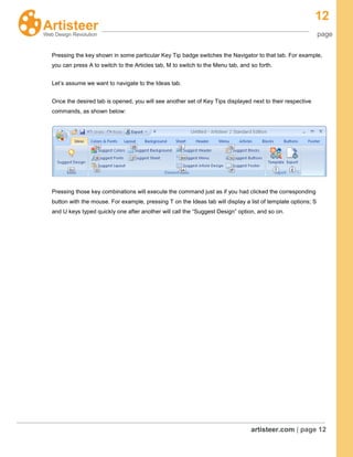 12
page
artisteer.com | page 12
Pressing the key shown in some particular Key Tip badge switches the Navigator to that tab. For example,
you can press A to switch to the Articles tab, M to switch to the Menu tab, and so forth.
Let’s assume we want to navigate to the Ideas tab.
Once the desired tab is opened, you will see another set of Key Tips displayed next to their respective
commands, as shown below:
Pressing those key combinations will execute the command just as if you had clicked the corresponding
button with the mouse. For example, pressing T on the Ideas tab will display a list of template options; S
and U keys typed quickly one after another will call the “Suggest Design” option, and so on.
 