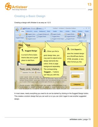 13
page
artisteer.com | page 13
Creating a Basic Design
Creating a design with Artisteer is as easy as 1-2-3:
In most cases, nearly everything you need to do can be started by clicking on the Suggest Design button.
This creates a random design that you can work on or you can click it again to see another suggested
design.
1. Suggest Design
is a tool to find a basic
theme idea and a great
place to start from.
2. When you find a
good design idea, you
may want to adjust some
design elements like
colors, fonts or page
background separately.
The corresponding
“Suggest …” buttons
can help you with this.
3. Click Export to
save the created design
as a WordPress theme,
HTML template, or any
other format you like.
 