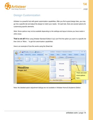 14
page
artisteer.com | page 14
Design Customization
Artisteer is a powerful tool with great customization capabilities. After you find a good design idea, you may
go into a specific tab and adjust the design to match your needs. On each tab, there are several options for
customizing specific elements.
Note: Some options may not be available depending on the settings and layout choices you have made in
other areas.
That is not all! When using Artisteer Standard Edition if you can’t find the option you want in a specific list
then click on “More…” to get full customization capabilities:
Here is an example of how this works using the Sheet tab:
Note: the detailed option adjustment dialogs are not available in Artisteer Home & Academic Edition.
There are even
more options
here…
 