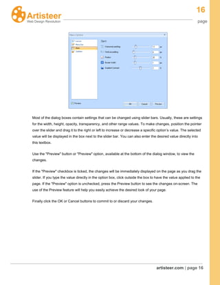 16
page
artisteer.com | page 16
Most of the dialog boxes contain settings that can be changed using slider bars. Usually, these are settings
for the width, height, opacity, transparency, and other range values. To make changes, position the pointer
over the slider and drag it to the right or left to increase or decrease a specific option’s value. The selected
value will be displayed in the box next to the slider bar. You can also enter the desired value directly into
this textbox.
Use the "Preview" button or "Preview" option, available at the bottom of the dialog window, to view the
changes.
If the "Preview" checkbox is ticked, the changes will be immediately displayed on the page as you drag the
slider. If you type the value directly in the option box, click outside the box to have the value applied to the
page. If the "Preview" option is unchecked, press the Preview button to see the changes on-screen. The
use of the Preview feature will help you easily achieve the desired look of your page.
Finally click the OK or Cancel buttons to commit to or discard your changes.
 