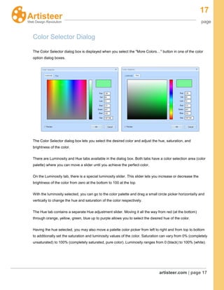 17
page
artisteer.com | page 17
Color Selector Dialog
The Color Selector dialog box is displayed when you select the "More Colors…" button in one of the color
option dialog boxes.
The Color Selector dialog box lets you select the desired color and adjust the hue, saturation, and
brightness of the color.
There are Luminosity and Hue tabs available in the dialog box. Both tabs have a color selection area (color
palette) where you can move a slider until you achieve the perfect color.
On the Luminosity tab, there is a special luminosity slider. This slider lets you increase or decrease the
brightness of the color from zero at the bottom to 100 at the top.
With the luminosity selected, you can go to the color palette and drag a small circle picker horizontally and
vertically to change the hue and saturation of the color respectively.
The Hue tab contains a separate Hue adjustment slider. Moving it all the way from red (at the bottom)
through orange, yellow, green, blue up to purple allows you to select the desired hue of the color.
Having the hue selected, you may also move a palette color picker from left to right and from top to bottom
to additionally set the saturation and luminosity values of the color. Saturation can vary from 0% (completely
unsaturated) to 100% (completely saturated, pure color). Luminosity ranges from 0 (black) to 100% (white).
 
