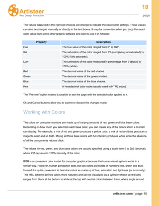 18
page
artisteer.com | page 18
The values displayed in the right set of boxes will change to indicate the exact color settings. These values
can also be changed manually or directly in the text boxes. It may be convenient when you copy the exact
color value from some other graphic software and want to use it in Artisteer.
Property Description
Hue The hue value of the color ranged from 0° to 360°.
Sat The saturation of the color ranged from 0% (completely unsaturated) to
100% (fully saturated).
Lum The luminosity of the color measured in percentage from 0 (black) to
100% (white).
Red The decimal value of the red shades.
Green The decimal value of the green shades.
Blue The decimal value of the blue shades.
Hex A hexadecimal color code (usually used in HTML code).
The "Preview" option makes it possible to see the page with the selected color applied to it.
Ok and Cancel buttons allow you to submit or discard the changes made.
Working with Colors
The colors on computer monitors are made up of varying amounts of red, green and blue base colors.
Depending on how much you take from each base color, you can create any of the colors which a monitor
can display. For example; a mix of red and green produces a yellow color, a mix of red and blue produces a
magenta color and so forth. Mixing all three base colors with full intensity produces white while the absence
of all the components returns black.
The values for red, green, and blue base colors are usually specified using a scale from 0 to 255 (decimal),
where 255 represents 100% intensity of the color.
RGB is a convenient color model for computer graphics because the human visual system works in a
similar way. However, human perception does not see colors as triplets of numbers: red, green and blue.
Instead it is quite convenient to describe colors as made up of hue, saturation and lightness (or luminosity).
This HSL scheme defines colors more naturally and can be visualized as a cylinder whose central axis
ranges from black at the bottom to white at the top with neutral colors between them, where angle around
 