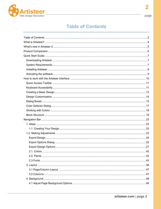 2
page
artisteer.com | page 2
Table of Contents
Table of Contents .............................................................................................................................................2
What is Artisteer? .............................................................................................................................................4
What’s new in Artisteer 2..................................................................................................................................5
Product Comparison.........................................................................................................................................6
Quick Start Guide .............................................................................................................................................7
Downloading Artisteer...................................................................................................................................7
System Requirements...................................................................................................................................7
Installing Artisteer..........................................................................................................................................8
Activating the software..................................................................................................................................9
How to work with the Artisteer Interface.........................................................................................................10
Quick Access Toolbar .................................................................................................................................11
Keyboard Accessibility ................................................................................................................................11
Creating a Basic Design..............................................................................................................................13
Design Customization .................................................................................................................................14
Dialog Boxes ...............................................................................................................................................15
Color Selector Dialog ..................................................................................................................................17
Working with Colors ....................................................................................................................................18
Block Structure............................................................................................................................................19
Navigation Bar ................................................................................................................................................23
1. Ideas .......................................................................................................................................................23
1.1. Creating Your Design.......................................................................................................................23
1.2. Making Adjustments.............................................................................................................................23
Export Design..........................................................................................................................................24
Export Options Dialog .............................................................................................................................25
Export Design Options ............................................................................................................................27
2.1. Colors ...............................................................................................................................................42
2.2. Paints................................................................................................................................................42
2.3 Fonts..................................................................................................................................................43
3. Layout .....................................................................................................................................................46
3.1 Page/Column Layout.........................................................................................................................47
3.2 Columns ............................................................................................................................................47
4. Background.............................................................................................................................................48
4.1 Adjust Page Background Options. ....................................................................................................48
 