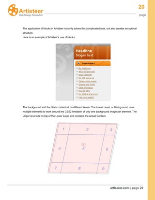 20
page
artisteer.com | page 20
The application of blocks in Artisteer not only solves this complicated task, but also creates an optimal
structure.
Here is an example of Artisteer's use of blocks:
The background and the block content sit on different levels. The Lower Level, or Background, uses
multiple elements to work around the CSS2 limitation of only one background image per element. The
Upper level sits on top of the Lower Level and contains the actual Content.
 