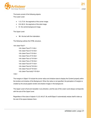 21
page
artisteer.com | page 21
The levels consist of the following objects.
The Lower Level:
1, 3, 7, 9 - the segments of the corner image;
2, 4, 6, 8 - the segments of the side image;
5 - the central background image.
The Upper Level:
10 - the text with the indentation.
The following outlines the HTML structure.
<div class="box">
<div class="box-tl">1</div>
<div class="box-tc">2</div>
<div class="box-tr">3</div>
<div class="box-cl">4</div>
<div class="box-cc">5</div>
<div class="box-cr">6</div>
<div class="box-bl">7</div>
<div class="box-bc">8</div>
<div class="box-br">9</div>
<div class="box-body">10</div>
</div>
The margins in Object 10 include the corner radius and shadow sizes to display the Content properly within
the borders and shadow of the Background. When the radius is not specified, the perception of margins is
created by the actual graphic border and shadow images in the background.
The Upper Level is fluid and resizable in any direction, and the size of the Lower Level always corresponds
with the size of the Upper Level.
Regardless of the sizes of objects 1, 2, 3, 4, 6, 7, 8, and 9 Object 5 automatically resizes itself to take up
the rest of the space between them.
 