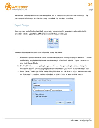 24
page
artisteer.com | page 24
Sometimes, the font doesn’t match the layout of the site or the buttons don’t match the navigation. By
making these adjustments, you can get closer to the look that you want to achieve.
Export Design
Once you have settled on the basic look of your site, you can export it as a design or template that is
compatible with the type of blog, CMS or application that you want to use.
There are three steps that need to be followed to export the design:
1. First, select a template which will be applied and used when viewing the page in Artisteer. Currently
the following templates are available: website design, WordPress, Joomla, Drupal, Visual Studio
and CodeCharge Studio.
2. Next, tell Artisteer what export option you want to use when generating the selected template.
Choose the desired Export Design option to export and save your design as individual style files.
3. In the Export Dialog, specify the desired template name and the folder to export your template files
to. If necessary, compress the template folder by using "Export as a ZIP archive" option.
 