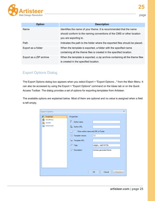 25
page
artisteer.com | page 25
Option Description
Name Identifies the name of your theme. It is recommended that the name
should conform to the naming conventions of the CMS or other location
you are exporting to.
Path Indicates the path to the folder where the exported files should be placed.
Export as a folder When the template is exported, a folder with the specified name
containing all the theme files is created in the specified location.
Export as a ZIP archive When the template is exported, a zip archive containing all the theme files
is created in the specified location.
Export Options Dialog
The Export Options dialog box appears when you select Export > "Export Options..." from the Main Menu. It
can also be accessed by using the Export > "Export Options" command on the Ideas tab or on the Quick
Access Toolbar. The dialog provides a set of options for exporting templates from Artisteer.
The available options are explained below. Most of them are optional and no value is assigned when a field
is left empty.
 
