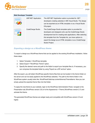 28
page
artisteer.com | page 28
Web Developer Template
ASP.NET Application The ASP.NET Application option is provided for .NET
developers creating websites in MS Visual Studio. The design
can be exported as an HTML template or as a Visual Studio
C# project.
CodeCharge Studio The CodeCharge Studio template option is provided for
developers and designers who use the CodeCharge Studio
development tool for creating web applications. After selecting
this template from the Template list, you have options to
export the design as an HTML template or as a CodeCharge
Studio Project.
Exporting a design as a WordPress theme:
To export a design as a WordPress theme that can be applied to the existing WordPress installation, follow
these steps:
1. Select Template > WordPress template.
2. Select Export >”WordPress Theme" option.
3. Specify the desired name and path to the folder to export your template files to. If necessary, you
can compress the template folder by using "Export as a ZIP archive" option.
After the export, you will obtain WordPress-specific theme files that can be located in the theme folder on
the server and can be easily applied to the WordPress websites. The path to the theme folder in the
WordPress system usually looks like: WordPressFolderwp-contentthemesThemeName. Now you can
simply upload the exported theme files into that folder.
To apply the new theme to your website, login to the WordPress Administration Panel, navigate to the
Presentation tab (WordPress version 2.6) or to the Appearance > Theme (WordPress version 2.7) and
activate this theme.
The generated WordPress themes are widget ready and compatible with WordPress version 2.5 and
higher.
 