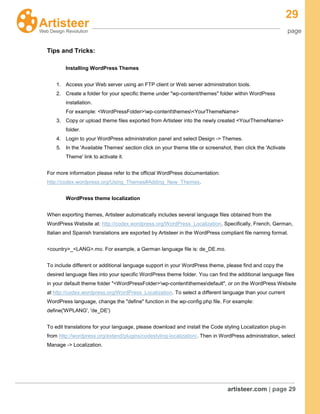 29
page
artisteer.com | page 29
Tips and Tricks:
Installing WordPress Themes
1. Access your Web server using an FTP client or Web server administration tools.
2. Create a folder for your specific theme under "wp-content/themes" folder within WordPress
installation.
For example: <WordPressFolder>wp-contentthemes<YourThemeName>
3. Copy or upload theme files exported from Artisteer into the newly created <YourThemeName>
folder.
4. Login to your WordPress administration panel and select Design -> Themes.
5. In the 'Available Themes' section click on your theme title or screenshot, then click the 'Activate
Theme' link to activate it.
For more information please refer to the official WordPress documentation:
http://codex.wordpress.org/Using_Themes#Adding_New_Themes.
WordPress theme localization
When exporting themes, Artisteer automatically includes several language files obtained from the
WordPress Website at: http://codex.wordpress.org/WordPress_Localization. Specifically, French, German,
Italian and Spanish translations are exported by Artisteer in the WordPress compliant file naming format.
<country>_<LANG>.mo. For example, a German language file is: de_DE.mo.
To include different or additional language support in your WordPress theme, please find and copy the
desired language files into your specific WordPress theme folder. You can find the additional language files
in your default theme folder "<WordPressFolder>wp-contentthemesdefault", or on the WordPress Website
at http://codex.wordpress.org/WordPress_Localization. To select a different language than your current
WordPress language, change the "define" function in the wp-config.php file. For example:
define('WPLANG', 'de_DE')
To edit translations for your language, please download and install the Code styling Localization plug-in
from http://wordpress.org/extend/plugins/codestyling-localization/. Then in WordPress administration, select
Manage -> Localization.
 