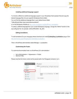 30
page
artisteer.com | page 30
Installing additional language support
To include a different or additional language support in your Worpdress theme please find and copy the
desired language files into your specific Wordpress theme folder.
You can find the additional language files in your default theme folder
"<WordPressFolder>wp-contentthemesdefault",
or on the Wordpress Website at http://codex.wordpress.org/WordPress_Localization.
To select a different language than your current Wordpress language, change the "define" function in the
wp-config.php file, for example: define('WPLANG', 'de_DE').
Editing translations
To edit translations for your language please download and install Codestyling Localization plug-in from
http://wordpress.org/extend/plugins/codestyling-localization/.
Then in WordPress administration select Manage -> Localization.
Customizing the Footer
To customize the template footer via WordPress 2.6+ administration:
o go to Administration -> Appearance -> Footer
o edit the HTML
Please note that the footer content will be placed within the Paragraph container (<p>).
 