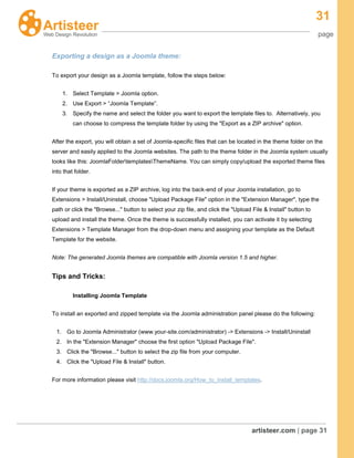 31
page
artisteer.com | page 31
Exporting a design as a Joomla theme:
To export your design as a Joomla template, follow the steps below:
1. Select Template > Joomla option.
2. Use Export > “Joomla Template”.
3. Specify the name and select the folder you want to export the template files to. Alternatively, you
can choose to compress the template folder by using the "Export as a ZIP archive" option.
After the export, you will obtain a set of Joomla-specific files that can be located in the theme folder on the
server and easily applied to the Joomla websites. The path to the theme folder in the Joomla system usually
looks like this: JoomlaFoldertemplatesThemeName. You can simply copy/upload the exported theme files
into that folder.
If your theme is exported as a ZIP archive, log into the back-end of your Joomla installation, go to
Extensions > Install/Uninstall, choose "Upload Package File" option in the "Extension Manager", type the
path or click the "Browse..." button to select your zip file, and click the "Upload File & Install" button to
upload and install the theme. Once the theme is successfully installed, you can activate it by selecting
Extensions > Template Manager from the drop-down menu and assigning your template as the Default
Template for the website.
Note: The generated Joomla themes are compatible with Joomla version 1.5 and higher.
Tips and Tricks:
Installing Joomla Template
To install an exported and zipped template via the Joomla administration panel please do the following:
1. Go to Joomla Administrator (www.your-site.com/administrator) -> Extensions -> Install/Uninstall
2. In the "Extension Manager" choose the first option "Upload Package File".
3. Click the "Browse..." button to select the zip file from your computer.
4. Click the "Upload File & Install" button.
For more information please visit http://docs.joomla.org/How_to_install_templates.
 