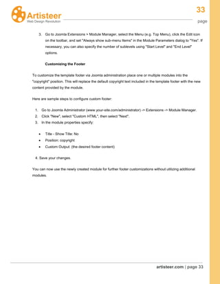 33
page
artisteer.com | page 33
3. Go to Joomla Extensions > Module Manager, select the Menu (e.g. Top Menu), click the Edit icon
on the toolbar, and set "Always show sub-menu Items" in the Module Parameters dialog to "Yes". If
necessary, you can also specify the number of sublevels using "Start Level" and "End Level"
options.
Customizing the Footer
To customize the template footer via Joomla administration place one or multiple modules into the
"copyright" position. This will replace the default copyright text included in the template footer with the new
content provided by the module.
Here are sample steps to configure custom footer:
1. Go to Joomla Administrator (www.your-site.com/administrator) -> Extensions -> Module Manager.
2. Click "New", select "Custom HTML", then select "Next".
3. In the module properties specify:
Title - Show Title: No
Position: copyright
Custom Output: (the desired footer content)
4. Save your changes.
You can now use the newly created module for further footer customizations without utilizing additional
modules.
 