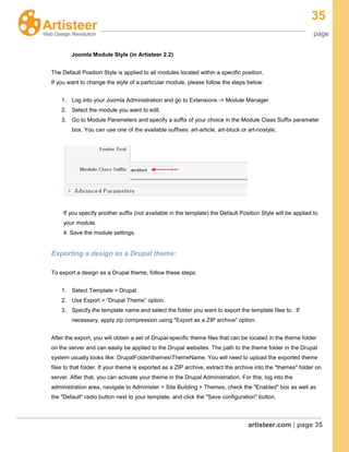 35
page
artisteer.com | page 35
Joomla Module Style (in Artisteer 2.2)
The Default Position Style is applied to all modules located within a specific position.
If you want to change the style of a particular module, please follow the steps below:
1. Log into your Joomla Administration and go to Extensions -> Module Manager.
2. Select the module you want to edit.
3. Go to Module Parameters and specify a suffix of your choice in the Module Class Suffix parameter
box. You can use one of the available suffixes: art-article, art-block or art-nostyle.
If you specify another suffix (not available in the template) the Default Position Style will be applied to
your module.
4. Save the module settings.
Exporting a design as a Drupal theme:
To export a design as a Drupal theme, follow these steps:
1. Select Template > Drupal.
2. Use Export > “Drupal Theme” option.
3. Specify the template name and select the folder you want to export the template files to. If
necessary, apply zip compression using "Export as a ZIP archive" option.
After the export, you will obtain a set of Drupal-specific theme files that can be located in the theme folder
on the server and can easily be applied to the Drupal websites. The path to the theme folder in the Drupal
system usually looks like: DrupalFolderthemesThemeName. You will need to upload the exported theme
files to that folder. If your theme is exported as a ZIP archive, extract the archive into the "themes" folder on
server. After that, you can activate your theme in the Drupal Administration. For this, log into the
administration area, navigate to Administer > Site Building > Themes, check the "Enabled" box as well as
the "Default" radio button next to your template, and click the "Save configuration" button.
 