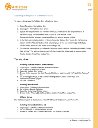 38
page
artisteer.com | page 38
Exporting a design as a DotNetNuke Skin:
To export a design as a DotNetNuke Skin, follow these steps:
1. Select Template > DotNetNuke Skin.
2. Use Export > “DotNetNuke Skin” option.
3. Specify the template name and select the folder you want to export the template files to. If
necessary, apply zip compression using "Export as a ZIP archive" option.
Please note that the skin pack contains ArtMenu.zip, which is a menu module.
4. In the DNN Administration (Admin -> Skins) choose the "Upload Skin" option. On the following
screen, click the "Browse" button, which will prompt you to find and select the zip file that you
created earlier. Next, click the "Install Skin Package" link.
5. To install the menu module, go to Module Definitions (Host -> Module Definitions) and select "Install
New Module". You will then be prompted to find and select the ArtMenu.zip on your computer.
Finally, click the "Install New Module" link.
Tips and tricks:
Installing DotNetNuke Skins and Containers
1. Login to your DotNetNuke website as an Administrator.
2. Go to Admin -> Skins/Host -> Skins.
3. Select the "Upload Skin" option.
4. Browse for the exported skin file (<ExportedSkinName>.zip), then click the "Install Skin Package"
link.
5. Go to the Page Settings, in the Advanced Settings section please select Page Skin:
<ExportedSkinName - page>.
6. Click the Update link.
Installing Menu Module
1. Login to your DotNetNuke Administration.
2. Go to Host -> Module Definition.
3. Select the "Install New Module" option.
4. Browse for the ArtMenuSO.zip file, and then click the "Install New Module" link.
Utilizing Menus
Use the following code to display menu: <dnn:ARTMENU ID="ArtMenu1" runat="server" />.
Installing Skins in DotNetNuke 5.0
1. Login to your DotNetNuke Administration/Host.
2. Go to Extensions -> Install Extension Wizard.
3. Browse to the skin file (<ExportedSkinName>.zip) on your local drive.
 