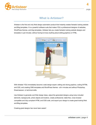 4
page
artisteer.com | page 4
What is Artisteer?
Artisteer is the first and only Web design automation product that instantly creates fantastic looking website
and Blog templates. It is a powerful software suite that makes YOU a professional designer of websites,
WordPress themes, and blog templates. Artisteer lets you create fantastic looking website designs and
templates in just minutes; without having to know anything about editing graphics or HTML.
With Artisteer YOU immediately become a web design expert; editing and slicing graphics, coding XHTML
and CSS, and creating CMS templates and WordPress themes - all in minutes and without Photoshop,
Dreamweaver, or technical skills.
Use Artisteer to generate cool Web design ideas, adjust the generated designs using many included
elements, backgrounds, photo objects and buttons, create professional, table-free, cross browser
compatible and fully compliant HTML and CSS code, and export your design to create great looking Web
and Blog templates.
Creating great designs has never been easier!
 